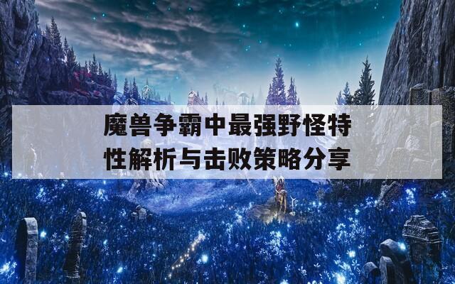 魔兽争霸中最强野怪特性解析与击败策略分享