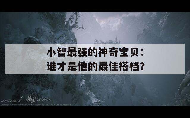 小智最强的神奇宝贝：谁才是他的最佳搭档？