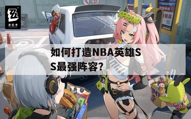 如何打造NBA英雄SS最强阵容？