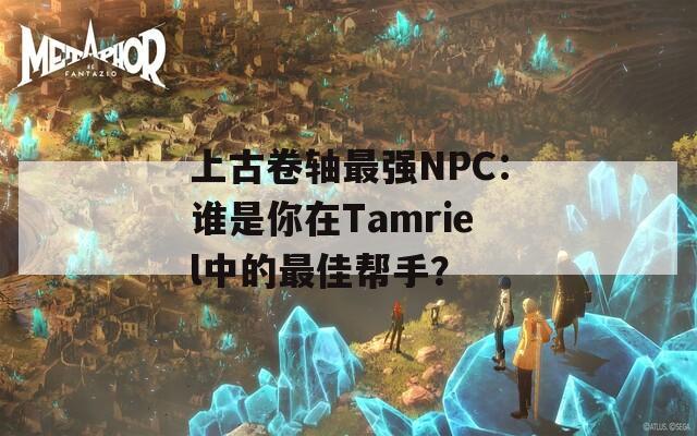 上古卷轴最强NPC：谁是你在Tamriel中的最佳帮手？