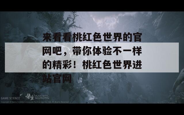 来看看桃红色世界的官网吧，带你体验不一样的精彩！桃红色世界进站官网