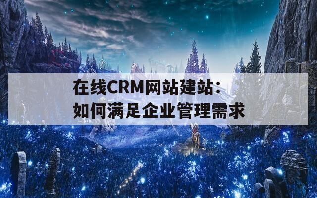 在线CRM网站建站：如何满足企业管理需求