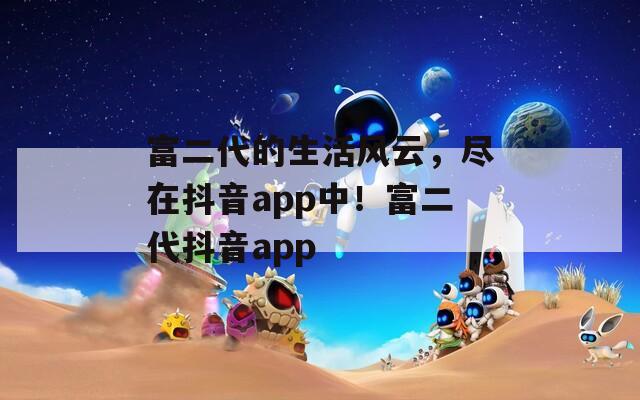 富二代的生活风云，尽在抖音app中！富二代抖音app