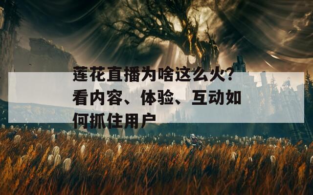 莲花直播为啥这么火？看内容、体验、互动如何抓住用户