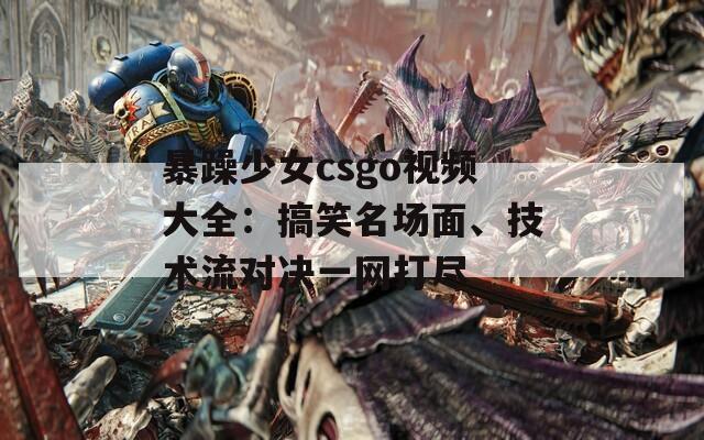 暴躁少女csgo视频大全：搞笑名场面、技术流对决一网打尽