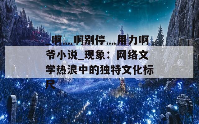 _啊灬啊别停灬用力啊爷小说_现象：网络文学热浪中的独特文化标尺