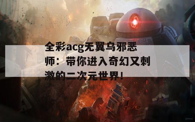 全彩acg无翼乌邪恶师：带你进入奇幻又刺激的二次元世界！