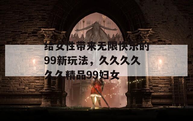 给女性带来无限快乐的99新玩法，久久久久久久精品99妇女