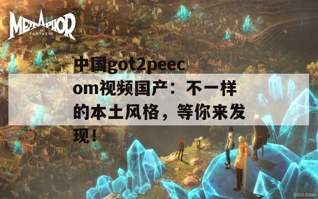 中国got2peecom视频国产：不一样的本土风格，等你来发现！