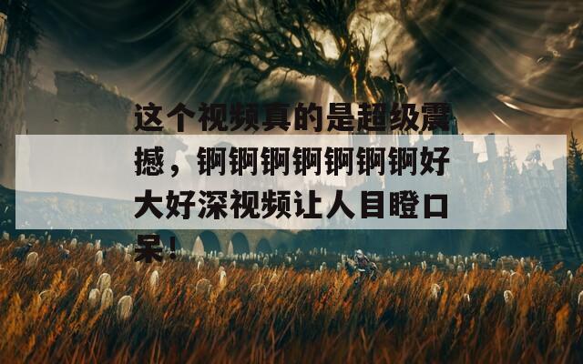 这个视频真的是超级震撼，锕锕锕锕锕锕锕好大好深视频让人目瞪口呆！