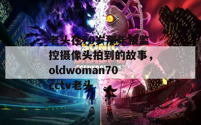 老头在70岁那年被监控摄像头拍到的故事，oldwoman70cctv老头