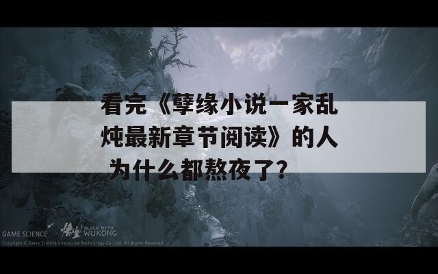 看完《孽缘小说一家乱炖最新章节阅读》的人 为什么都熬夜了？