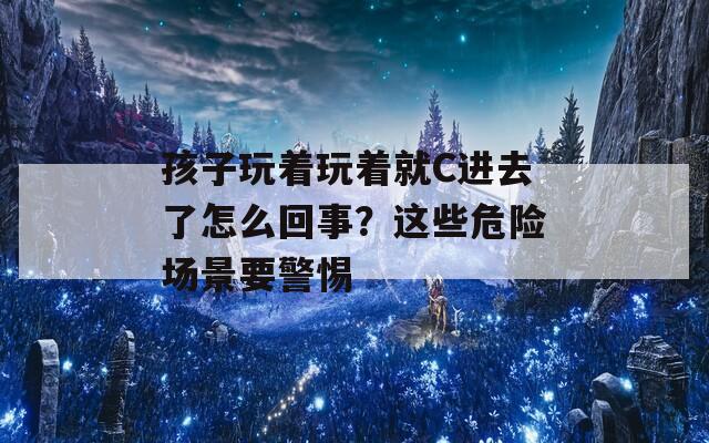 孩子玩着玩着就C进去了怎么回事？这些危险场景要警惕