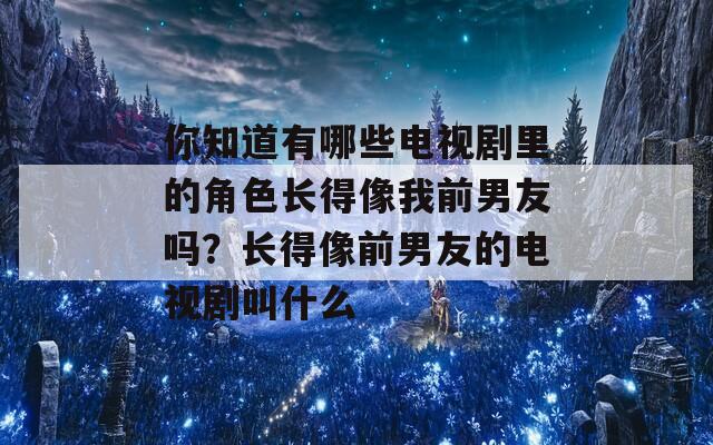 你知道有哪些电视剧里的角色长得像我前男友吗？长得像前男友的电视剧叫什么