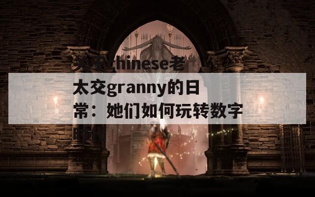 关于chinese老太交granny的日常：她们如何玩转数字时代