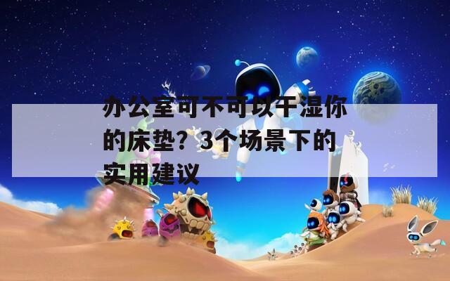 办公室可不可以干湿你的床垫？3个场景下的实用建议