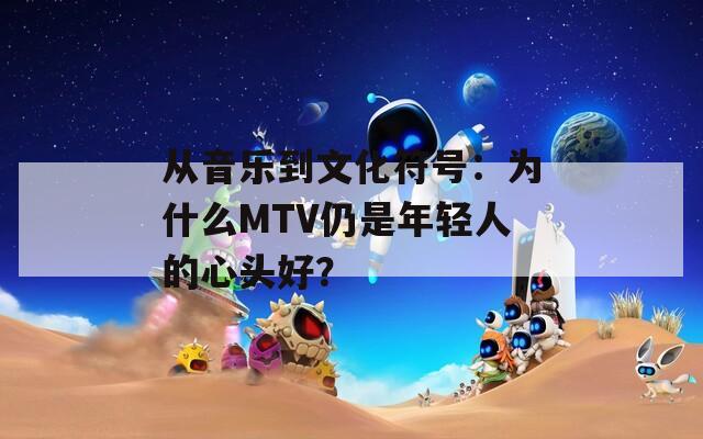 从音乐到文化符号：为什么MTV仍是年轻人的心头好？