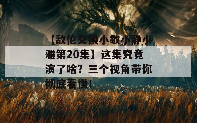 【敌伦交换小敏小静小雅第20集】这集究竟演了啥？三个视角带你彻底看懂！