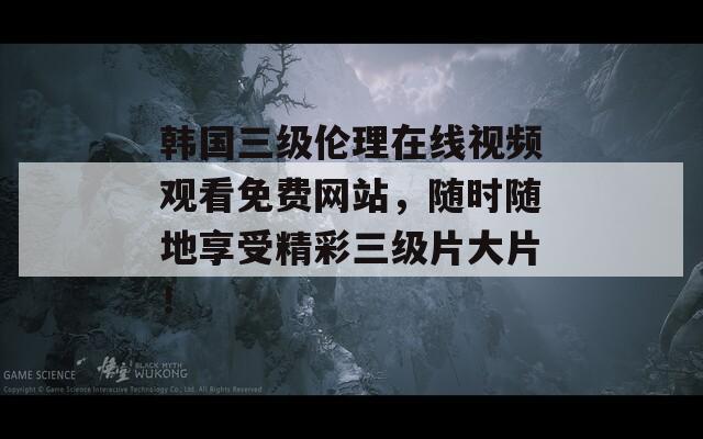 韩国三级伦理在线视频观看免费网站，随时随地享受精彩三级片大片！