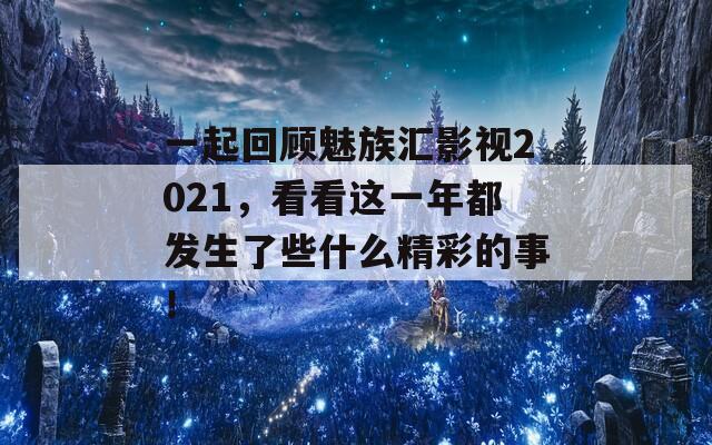 一起回顾魅族汇影视2021，看看这一年都发生了些什么精彩的事！