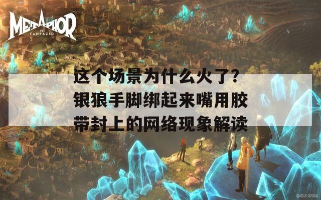 这个场景为什么火了？银狼手脚绑起来嘴用胶带封上的网络现象解读