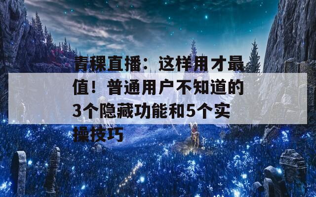 青稞直播：这样用才最值！普通用户不知道的3个隐藏功能和5个实操技巧