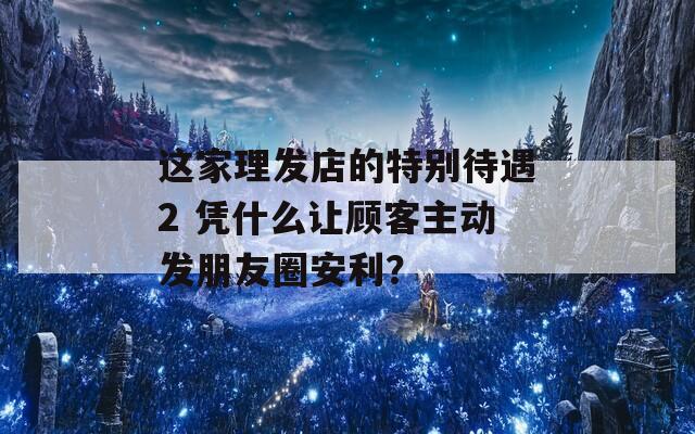 这家理发店的特别待遇2 凭什么让顾客主动发朋友圈安利？