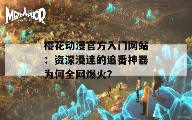 樱花动漫官方入门网站：资深漫迷的追番神器为何全网爆火？