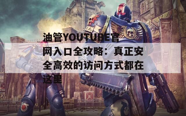 油管YOUTUBE官网入口全攻略：真正安全高效的访问方式都在这里