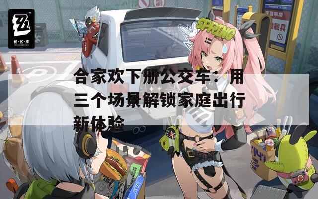 合家欢下册公交车：用三个场景解锁家庭出行新体验