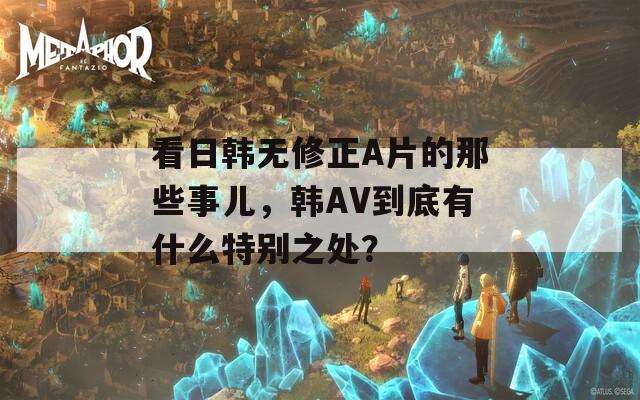 看日韩无修正A片的那些事儿，韩AV到底有什么特别之处？