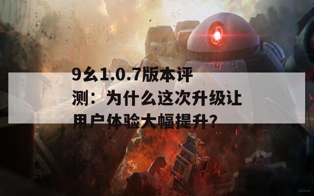 9幺1.0.7版本评测：为什么这次升级让用户体验大幅提升？