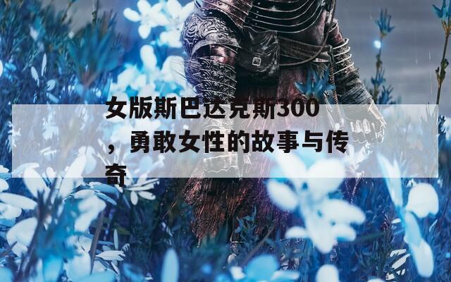 女版斯巴达克斯300，勇敢女性的故事与传奇