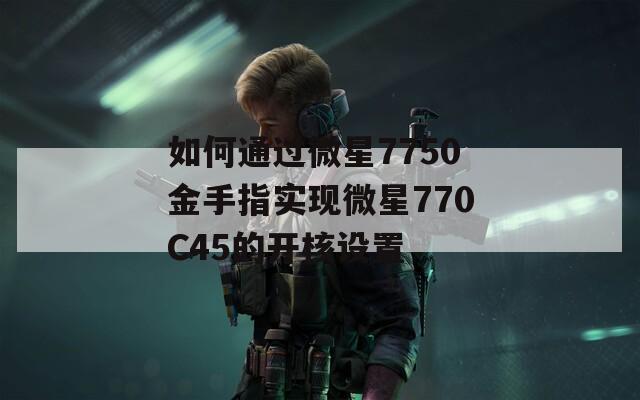 如何通过微星7750金手指实现微星770C45的开核设置