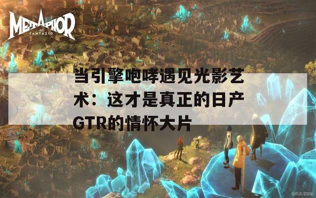 当引擎咆哮遇见光影艺术：这才是真正的日产GTR的情怀大片