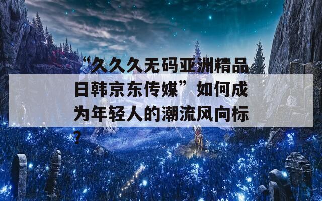 “久久久无码亚洲精品日韩京东传媒”如何成为年轻人的潮流风向标？