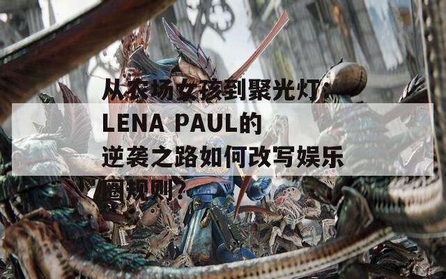 从农场女孩到聚光灯：LENA PAUL的逆袭之路如何改写娱乐圈规则？