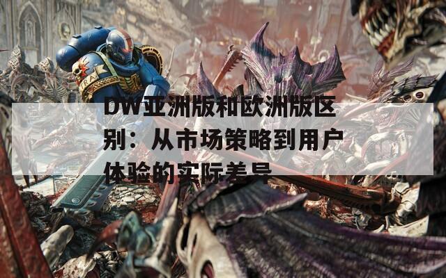 DW亚洲版和欧洲版区别：从市场策略到用户体验的实际差异