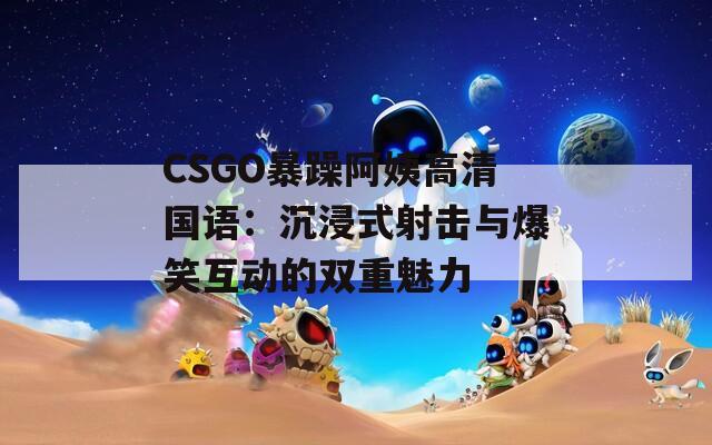 CSGO暴躁阿姨高清国语：沉浸式射击与爆笑互动的双重魅力