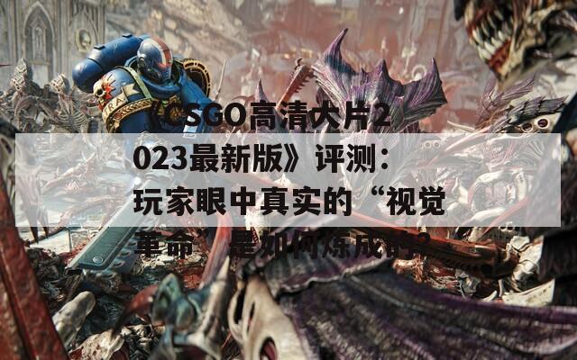 《CSGO高清大片2023最新版》评测：玩家眼中真实的“视觉革命”是如何炼成的？