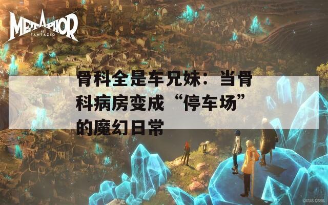 骨科全是车兄妹：当骨科病房变成“停车场”的魔幻日常