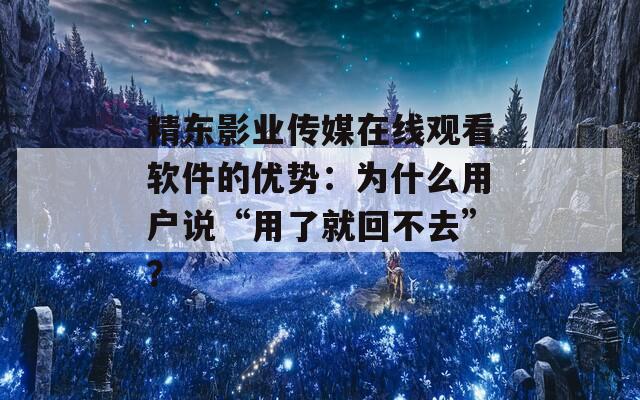 精东影业传媒在线观看软件的优势：为什么用户说“用了就回不去”？