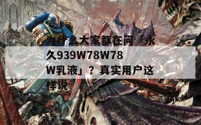 为什么大家都在问「永久939W78W78W乳液」？真实用户这样说