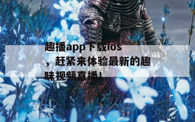 趣播app下载ios，赶紧来体验最新的趣味视频直播！