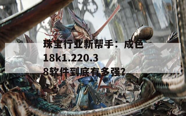 珠宝行业新帮手：成色18k1.220.38软件到底有多强？