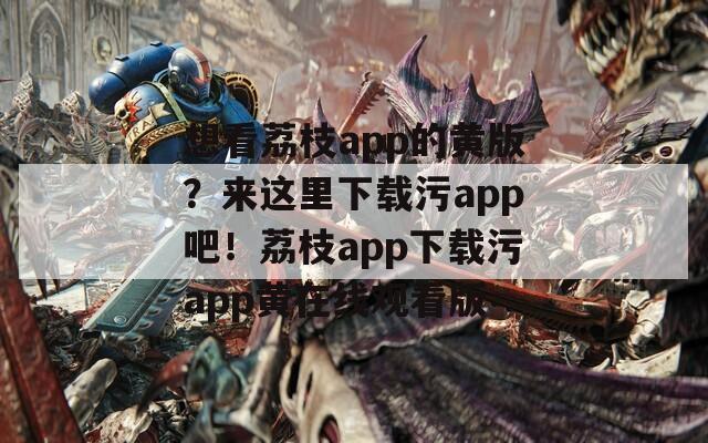 想看荔枝app的黄版？来这里下载污app吧！荔枝app下载污app黄在线观看版