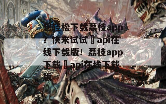 想轻松下载荔枝app？快来试试汅api在线下载版！荔枝app下载汅api在线下载版