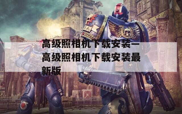 高级照相机下载安装—高级照相机下载安装最新版