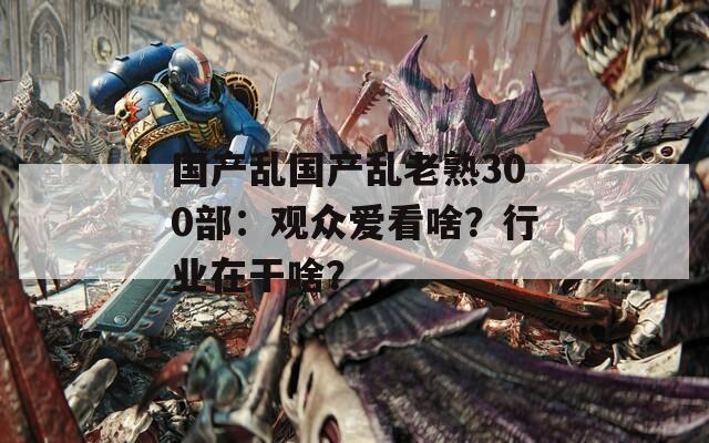 国产乱国产乱老熟300部：观众爱看啥？行业在干啥？