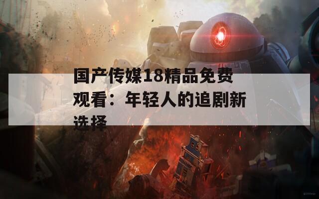 国产传媒18精品免费观看：年轻人的追剧新选择